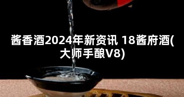 酱香酒2024年新资讯 18酱府酒(大师手酿V8)